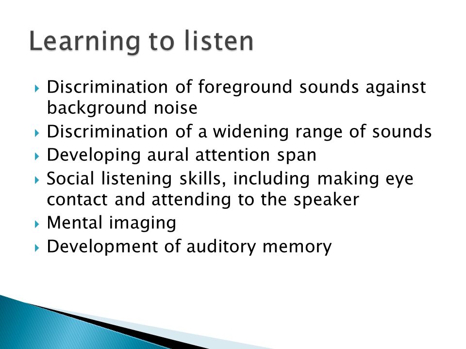  Discrimination of foreground sounds against background noise  Discrimination of a widening range of sounds  Developing aural attention span  Social listening skills, including making eye contact and attending to the speaker  Mental imaging  Development of auditory memory