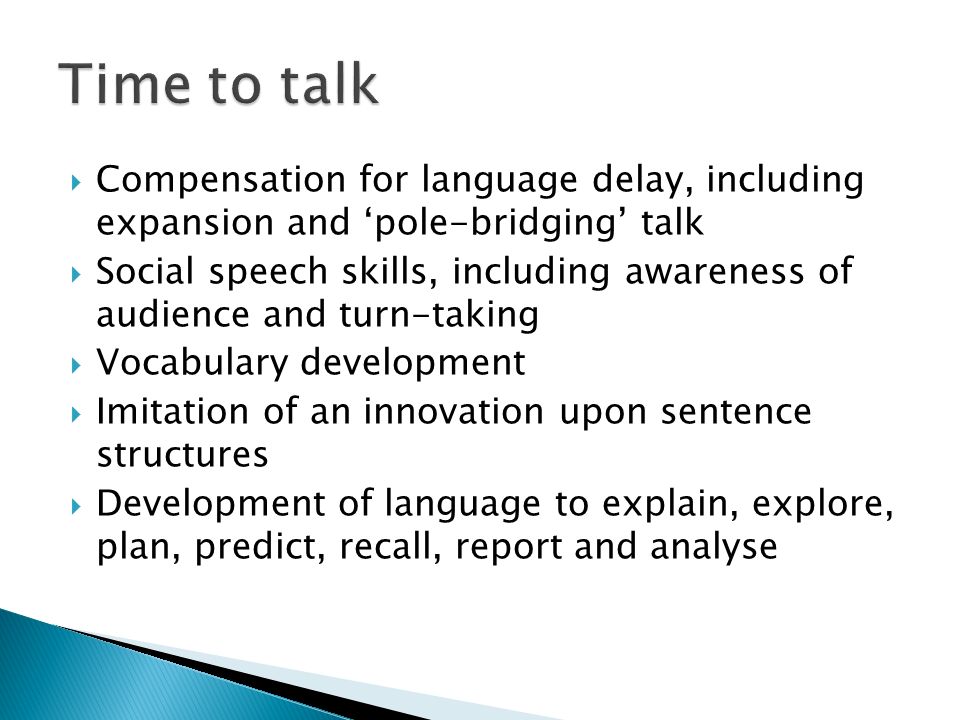  Compensation for language delay, including expansion and ‘pole-bridging’ talk  Social speech skills, including awareness of audience and turn-taking  Vocabulary development  Imitation of an innovation upon sentence structures  Development of language to explain, explore, plan, predict, recall, report and analyse