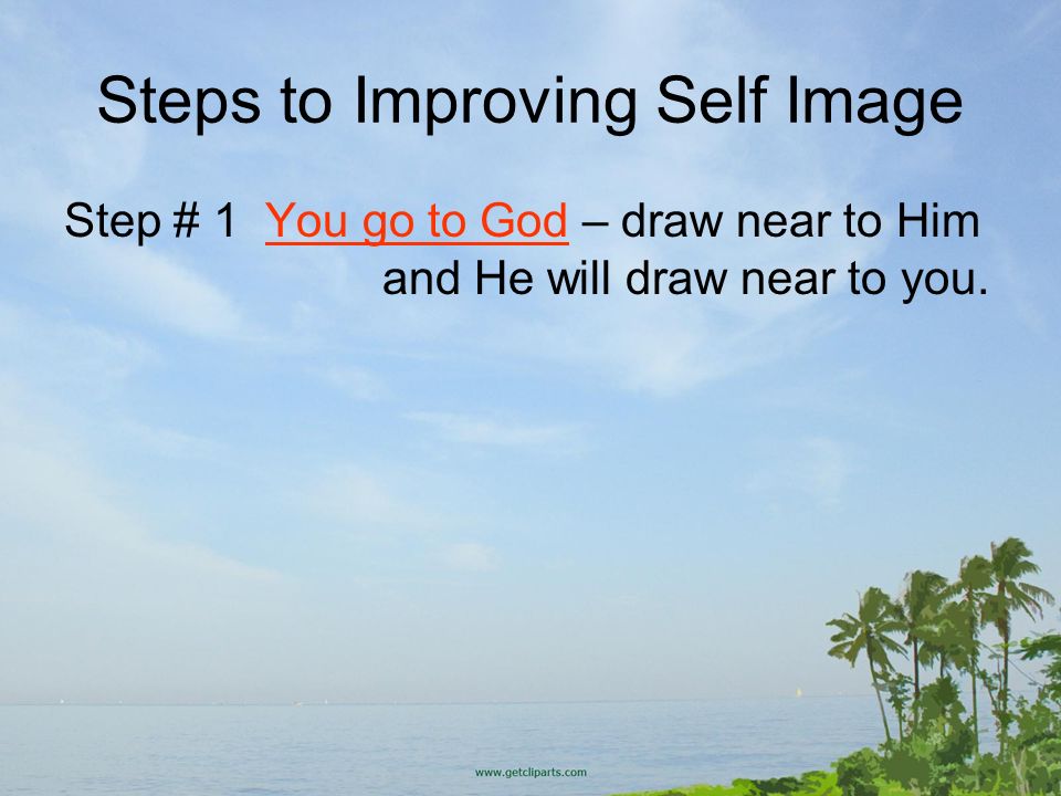 Steps to Improving Self Image Step # 1 You go to God – draw near to Him and He will draw near to you.