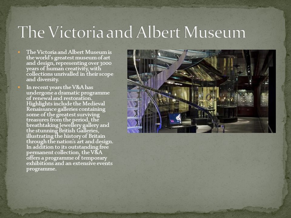 The Victoria and Albert Museum is the world s greatest museum of art and design, representing over 3000 years of human creativity, with collections unrivalled in their scope and diversity.