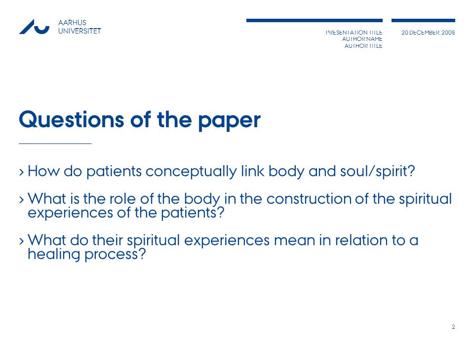 PRESENTATION TITLE AUTHOR NAME AUTHOR TITLE 20 DECEMBER, 2008 AARHUS UNIVERSITET 2 Questions of the paper › How do patients conceptually link body and soul/spirit.
