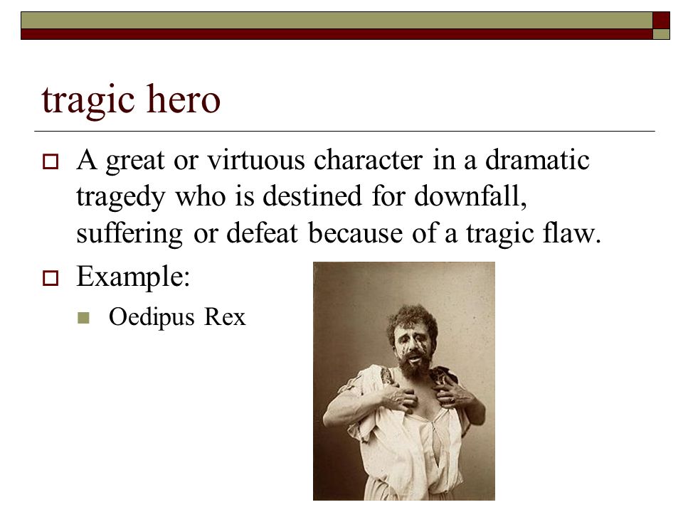 tragic hero  A great or virtuous character in a dramatic tragedy who is destined for downfall, suffering or defeat because of a tragic flaw.