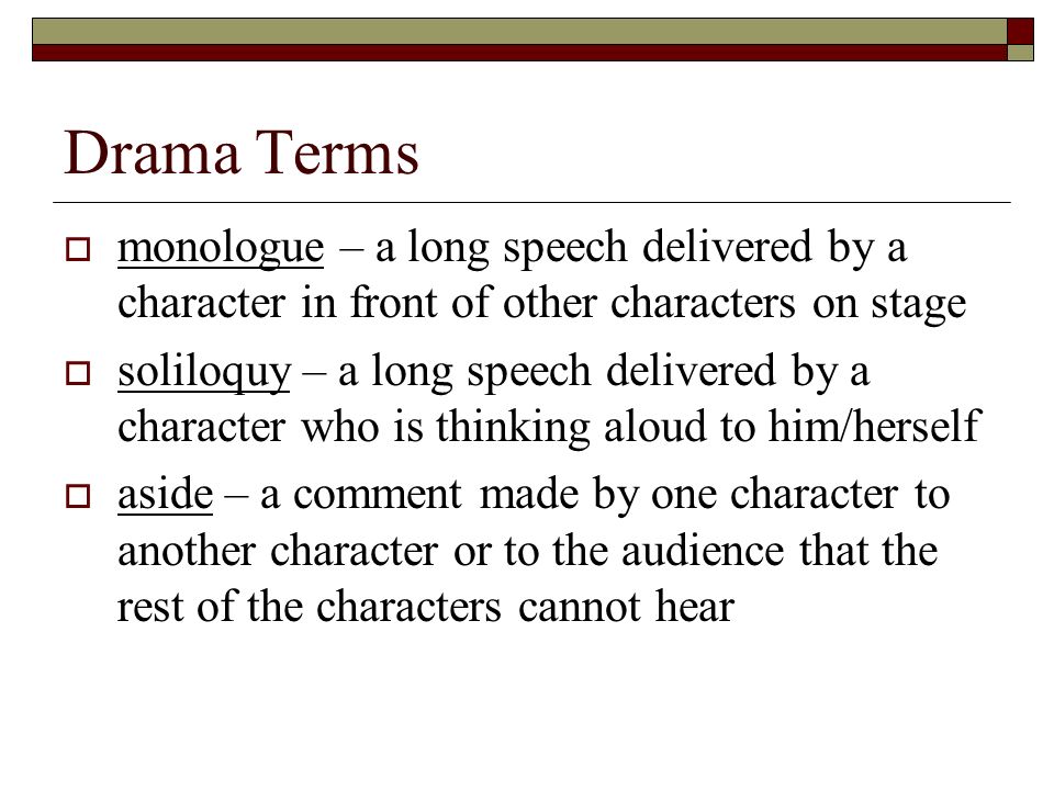 Drama Terms  monologue – a long speech delivered by a character in front of other characters on stage  soliloquy – a long speech delivered by a character who is thinking aloud to him/herself  aside – a comment made by one character to another character or to the audience that the rest of the characters cannot hear