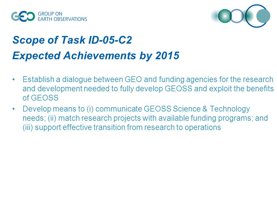 Scope of Task ID-05-C2 Expected Achievements by 2015 Establish a dialogue between GEO and funding agencies for the research and development needed to fully develop GEOSS and exploit the benefits of GEOSS Develop means to (i) communicate GEOSS Science & Technology needs; (ii) match research projects with available funding programs; and (iii) support effective transition from research to operations