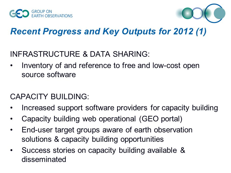 Recent Progress and Key Outputs for 2012 (1) INFRASTRUCTURE & DATA SHARING: Inventory of and reference to free and low-cost open source software CAPACITY BUILDING: Increased support software providers for capacity building Capacity building web operational (GEO portal) End-user target groups aware of earth observation solutions & capacity building opportunities Success stories on capacity building available & disseminated