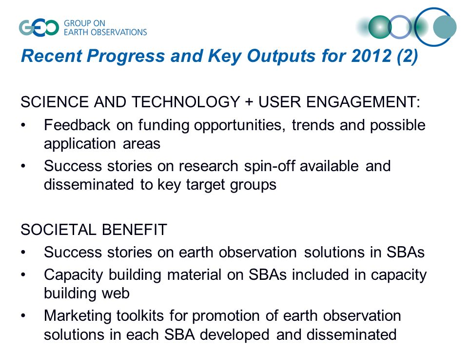 Recent Progress and Key Outputs for 2012 (2) SCIENCE AND TECHNOLOGY + USER ENGAGEMENT: Feedback on funding opportunities, trends and possible application areas Success stories on research spin-off available and disseminated to key target groups SOCIETAL BENEFIT Success stories on earth observation solutions in SBAs Capacity building material on SBAs included in capacity building web Marketing toolkits for promotion of earth observation solutions in each SBA developed and disseminated