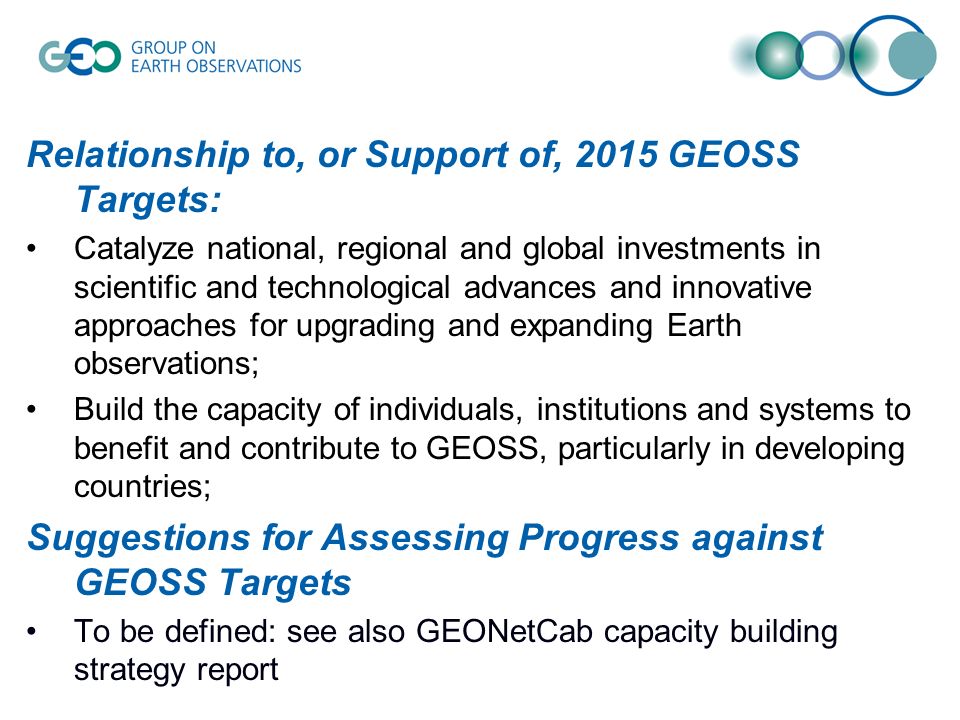 Relationship to, or Support of, 2015 GEOSS Targets: Catalyze national, regional and global investments in scientific and technological advances and innovative approaches for upgrading and expanding Earth observations; Build the capacity of individuals, institutions and systems to benefit and contribute to GEOSS, particularly in developing countries; Suggestions for Assessing Progress against GEOSS Targets To be defined: see also GEONetCab capacity building strategy report