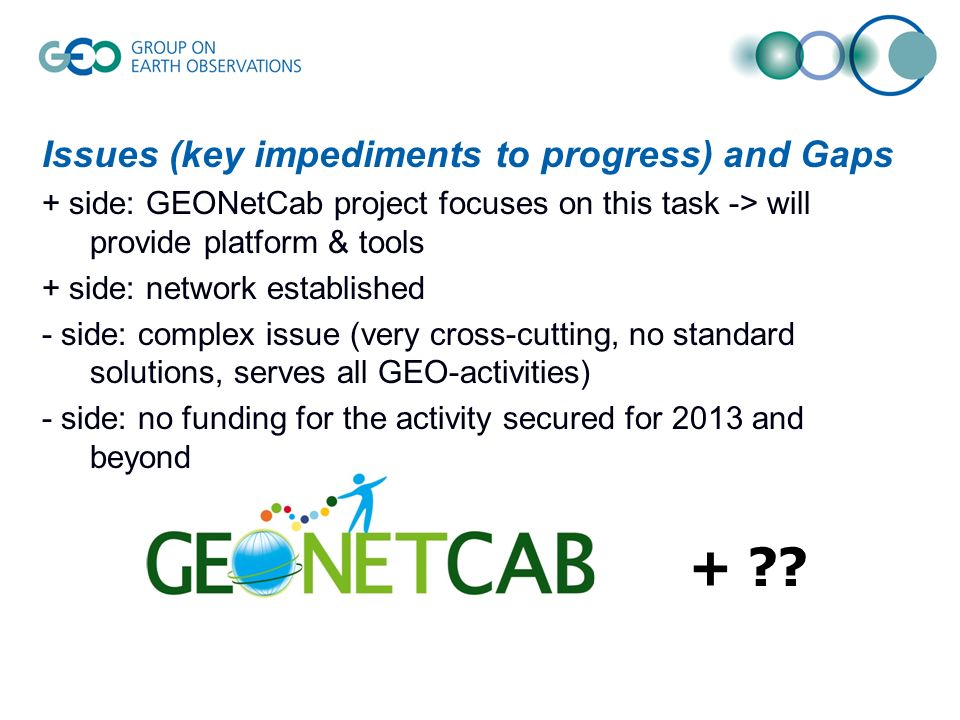 Issues (key impediments to progress) and Gaps + side: GEONetCab project focuses on this task -> will provide platform & tools + side: network established - side: complex issue (very cross-cutting, no standard solutions, serves all GEO-activities) - side: no funding for the activity secured for 2013 and beyond +
