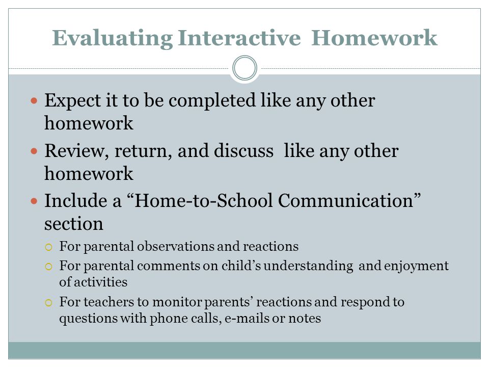 Evaluating Interactive Homework Expect it to be completed like any other homework Review, return, and discuss like any other homework Include a Home-to-School Communication section  For parental observations and reactions  For parental comments on child’s understanding and enjoyment of activities  For teachers to monitor parents’ reactions and respond to questions with phone calls,  s or notes