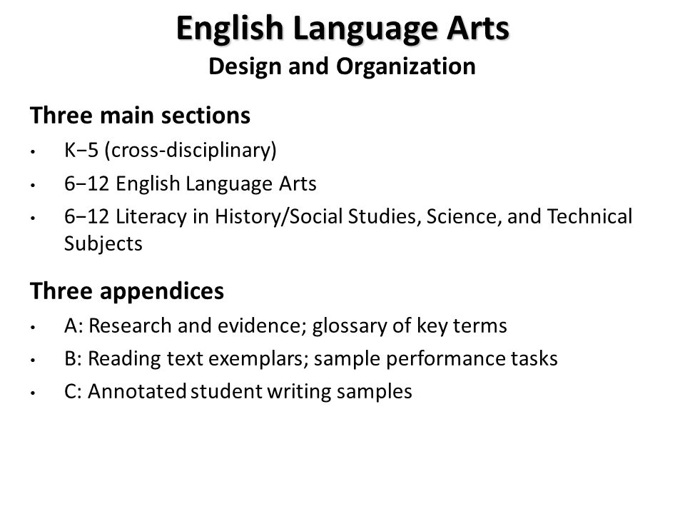English Language Arts Design and Organization Three main sections K−5 (cross-disciplinary) 6−12 English Language Arts 6−12 Literacy in History/Social Studies, Science, and Technical Subjects Three appendices A: Research and evidence; glossary of key terms B: Reading text exemplars; sample performance tasks C: Annotated student writing samples