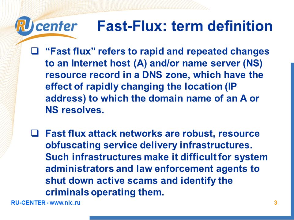 RU-CENTER -   Fast-Flux: term definition  Fast flux refers to rapid and repeated changes to an Internet host (A) and/or name server (NS) resource record in a DNS zone, which have the effect of rapidly changing the location (IP address) to which the domain name of an A or NS resolves.