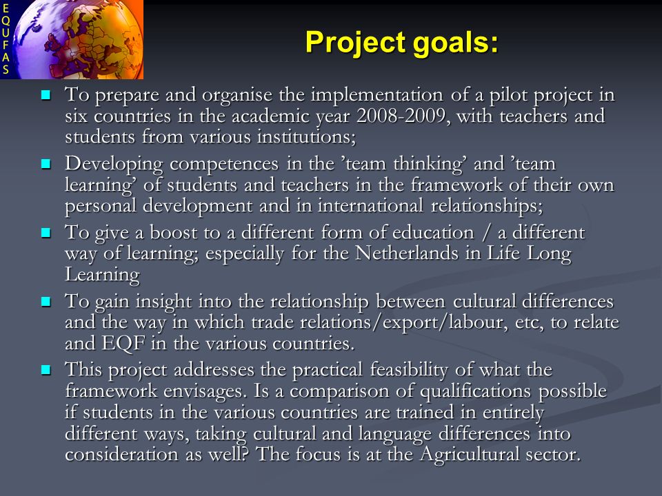 Project goals: To prepare and organise the implementation of a pilot project in six countries in the academic year , with teachers and students from various institutions; To prepare and organise the implementation of a pilot project in six countries in the academic year , with teachers and students from various institutions; Developing competences in the ’team thinking’ and ’team learning’ of students and teachers in the framework of their own personal development and in international relationships; Developing competences in the ’team thinking’ and ’team learning’ of students and teachers in the framework of their own personal development and in international relationships; To give a boost to a different form of education / a different way of learning; especially for the Netherlands in Life Long Learning To give a boost to a different form of education / a different way of learning; especially for the Netherlands in Life Long Learning To gain insight into the relationship between cultural differences and the way in which trade relations/export/labour, etc, to relate and EQF in the various countries.