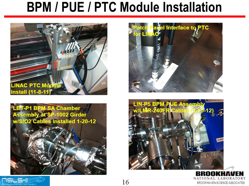 16 BROOKHAVEN SCIENCE ASSOCIATES BPM / PUE / PTC Module Installation LINAC PTC Module Install ( ) Patch Panel Interface to PTC for LINAC LBT-P1 BPM SA Chamber Assembly at SP-1002 Girder w/SIO2 Cables Installed LIN-P5 BPM PUE Assembly w/LMR-240FR Cables ( )
