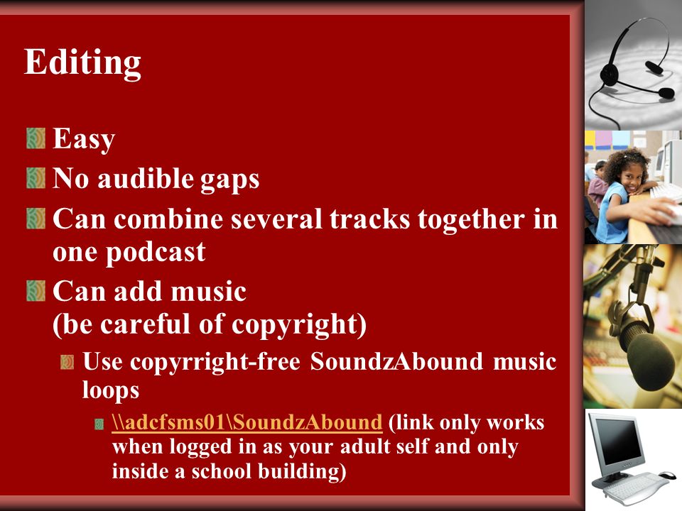 Editing Easy No audible gaps Can combine several tracks together in one podcast Can add music (be careful of copyright) Use copyrright-free SoundzAbound music loops \\adcfsms01\SoundzAbound\\adcfsms01\SoundzAbound (link only works when logged in as your adult self and only inside a school building)