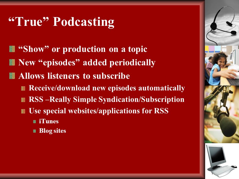 True Podcasting Show or production on a topic New episodes added periodically Allows listeners to subscribe Receive/download new episodes automatically RSS –Really Simple Syndication/Subscription Use special websites/applications for RSS iTunes Blog sites