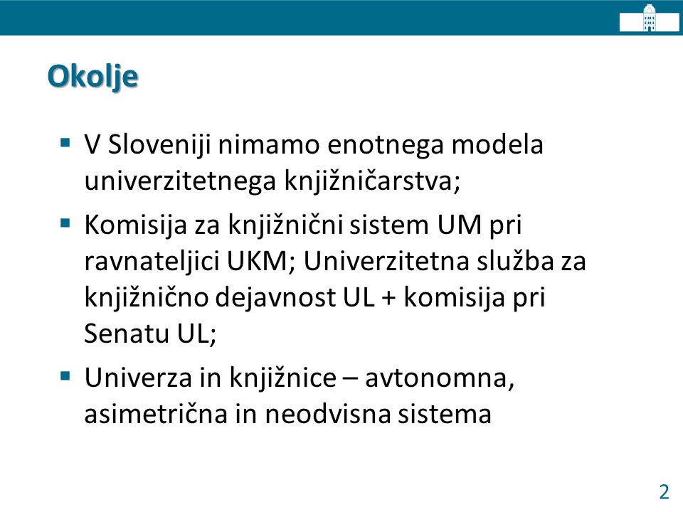 2 Okolje  V Sloveniji nimamo enotnega modela univerzitetnega knjižničarstva;  Komisija za knjižnični sistem UM pri ravnateljici UKM; Univerzitetna služba za knjižnično dejavnost UL + komisija pri Senatu UL;  Univerza in knjižnice – avtonomna, asimetrična in neodvisna sistema