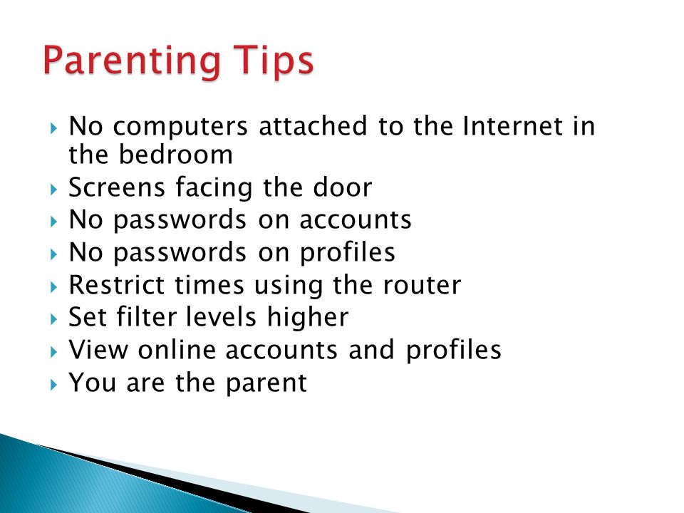  No computers attached to the Internet in the bedroom  Screens facing the door  No passwords on accounts  No passwords on profiles  Restrict times using the router  Set filter levels higher  View online accounts and profiles  You are the parent
