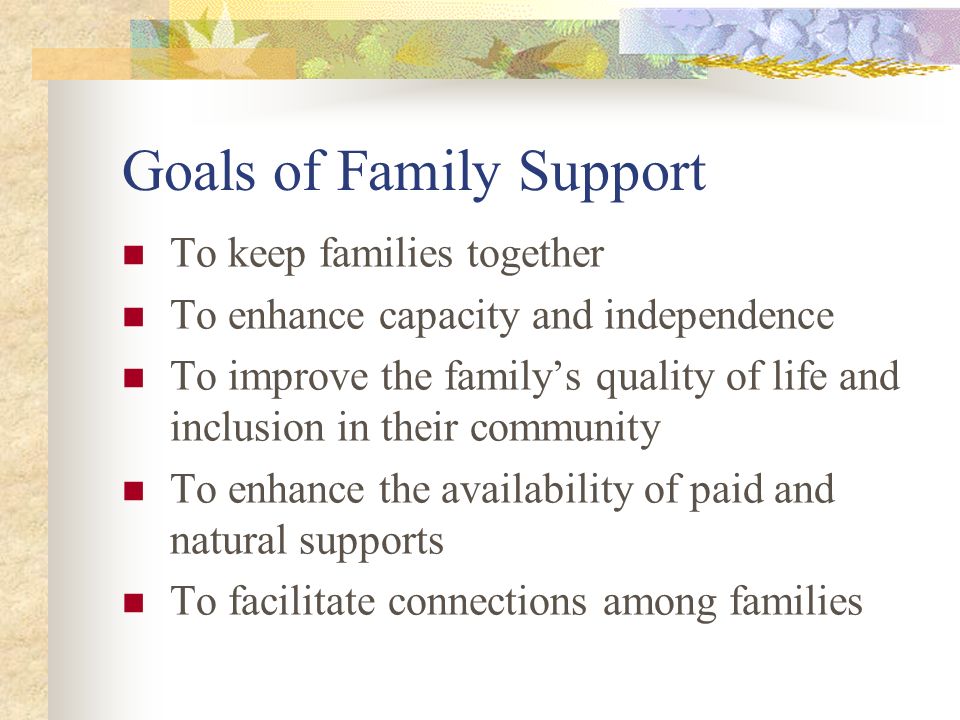 Goals of Family Support To keep families together To enhance capacity and independence To improve the family’s quality of life and inclusion in their community To enhance the availability of paid and natural supports To facilitate connections among families