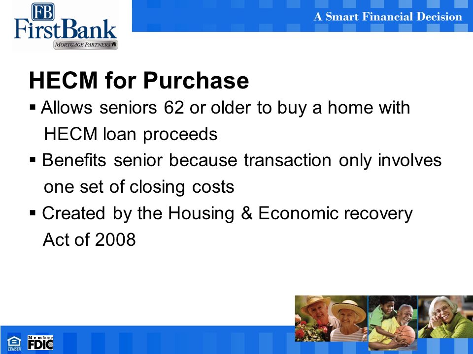 HECM for Purchase  Allows seniors 62 or older to buy a home with HECM loan proceeds  Benefits senior because transaction only involves one set of closing costs  Created by the Housing & Economic recovery Act of 2008