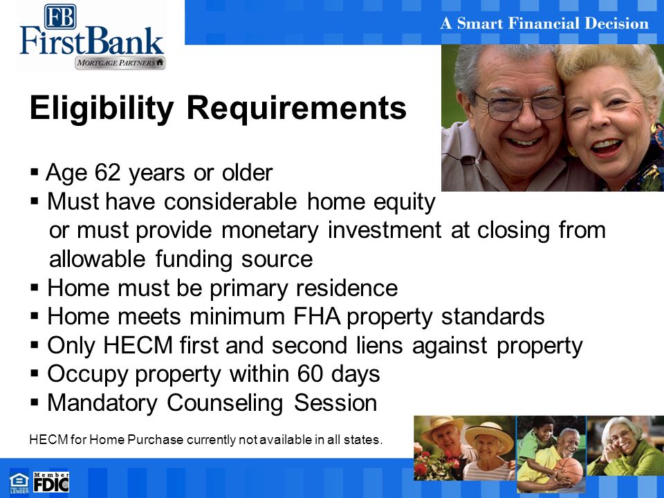 Eligibility Requirements  Age 62 years or older  Must have considerable home equity or must provide monetary investment at closing from allowable funding source  Home must be primary residence  Home meets minimum FHA property standards  Only HECM first and second liens against property  Occupy property within 60 days  Mandatory Counseling Session HECM for Home Purchase currently not available in all states.