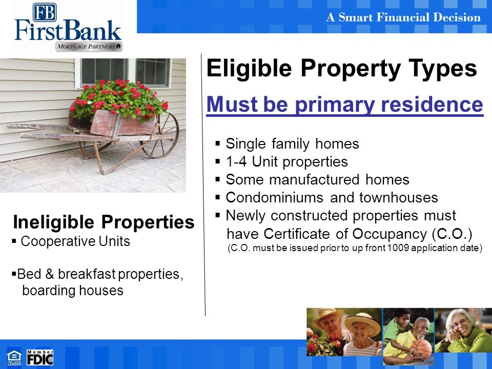 Eligible Property Types Must be primary residence  Single family homes  1-4 Unit properties  Some manufactured homes  Condominiums and townhouses  Newly constructed properties must have Certificate of Occupancy (C.O.) (C.O.