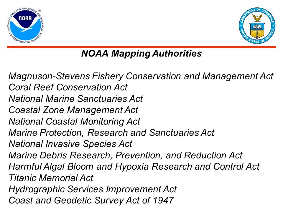 NOAA Mapping Authorities Magnuson-Stevens Fishery Conservation and Management Act Coral Reef Conservation Act National Marine Sanctuaries Act Coastal Zone Management Act National Coastal Monitoring Act Marine Protection, Research and Sanctuaries Act National Invasive Species Act Marine Debris Research, Prevention, and Reduction Act Harmful Algal Bloom and Hypoxia Research and Control Act Titanic Memorial Act Hydrographic Services Improvement Act Coast and Geodetic Survey Act of 1947