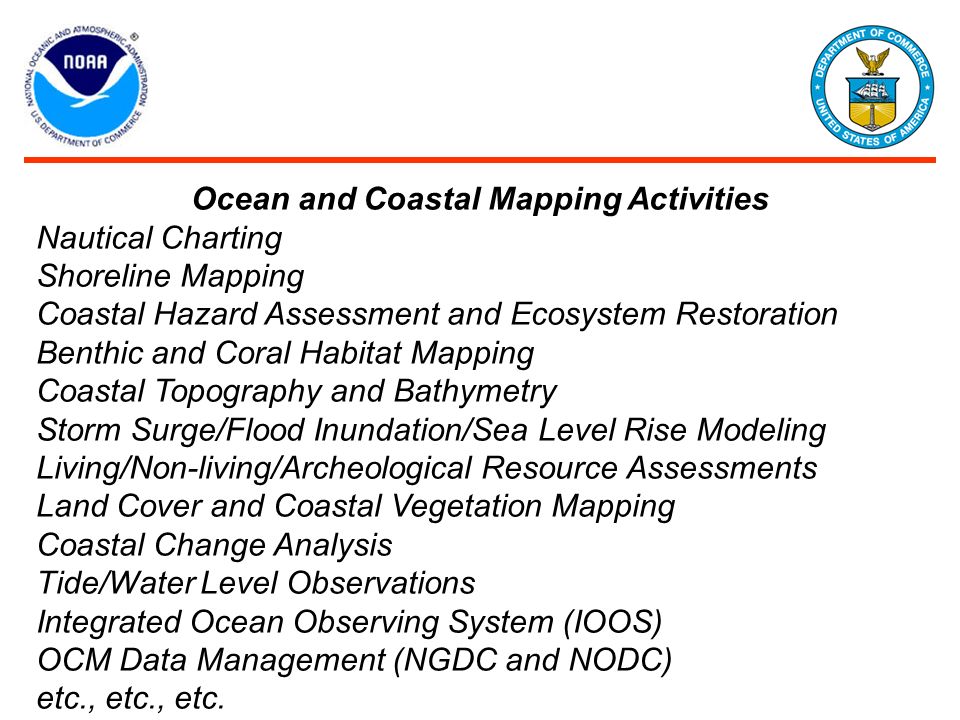 Ocean and Coastal Mapping Activities Nautical Charting Shoreline Mapping Coastal Hazard Assessment and Ecosystem Restoration Benthic and Coral Habitat Mapping Coastal Topography and Bathymetry Storm Surge/Flood Inundation/Sea Level Rise Modeling Living/Non-living/Archeological Resource Assessments Land Cover and Coastal Vegetation Mapping Coastal Change Analysis Tide/Water Level Observations Integrated Ocean Observing System (IOOS) OCM Data Management (NGDC and NODC) etc., etc., etc.