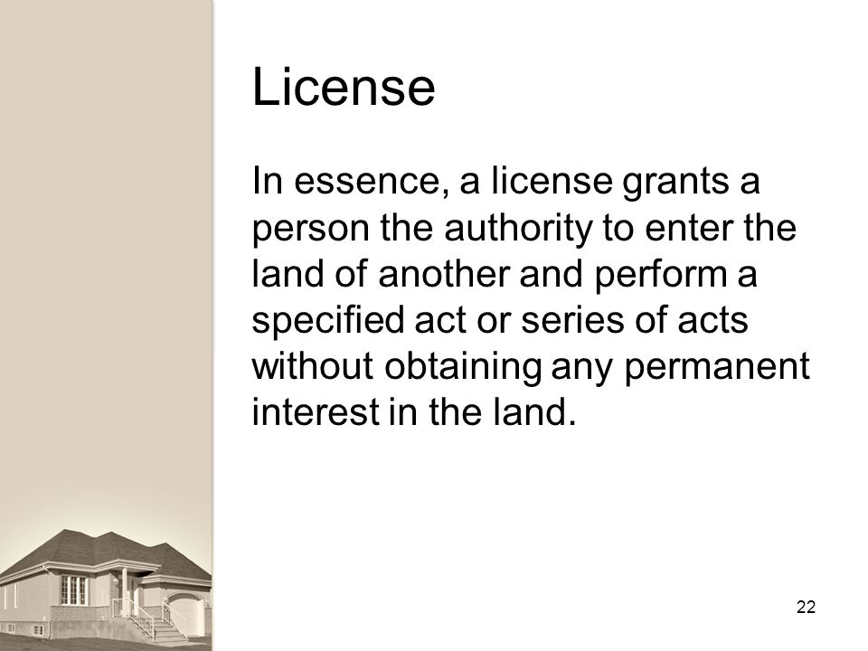 License In essence, a license grants a person the authority to enter the land of another and perform a specified act or series of acts without obtaining any permanent interest in the land.