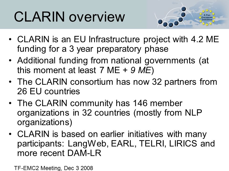 CLARIN is an EU Infrastructure project with 4.2 ME funding for a 3 year preparatory phase Additional funding from national governments (at this moment at least 7 ME + 9 ME) The CLARIN consortium has now 32 partners from 26 EU countries The CLARIN community has 146 member organizations in 32 countries (mostly from NLP organizations) CLARIN is based on earlier initiatives with many participants: LangWeb, EARL, TELRI, LIRICS and more recent DAM-LR CLARIN overview TF-EMC2 Meeting, Dec