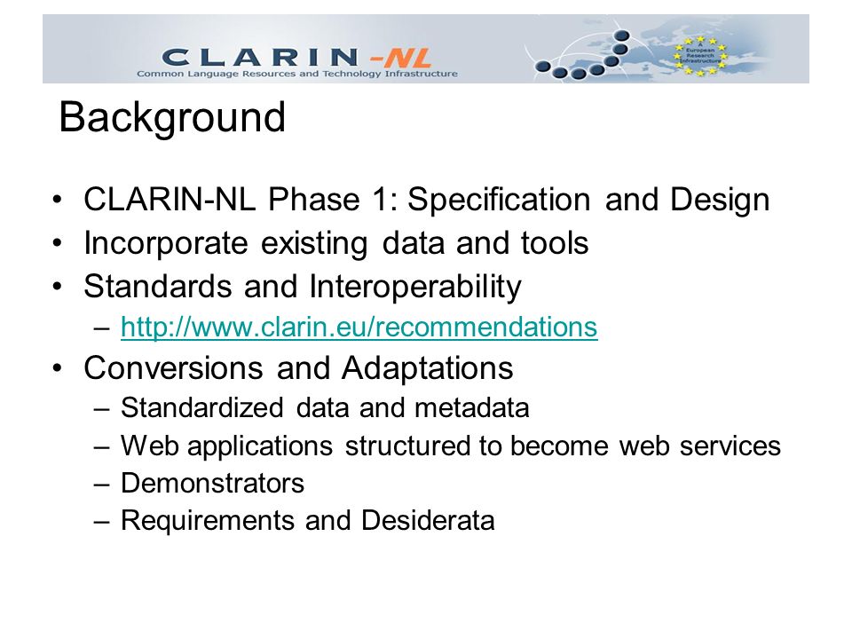 CLARIN-NL Phase 1: Specification and Design Incorporate existing data and tools Standards and Interoperability –  Conversions and Adaptations –Standardized data and metadata –Web applications structured to become web services –Demonstrators –Requirements and Desiderata Background