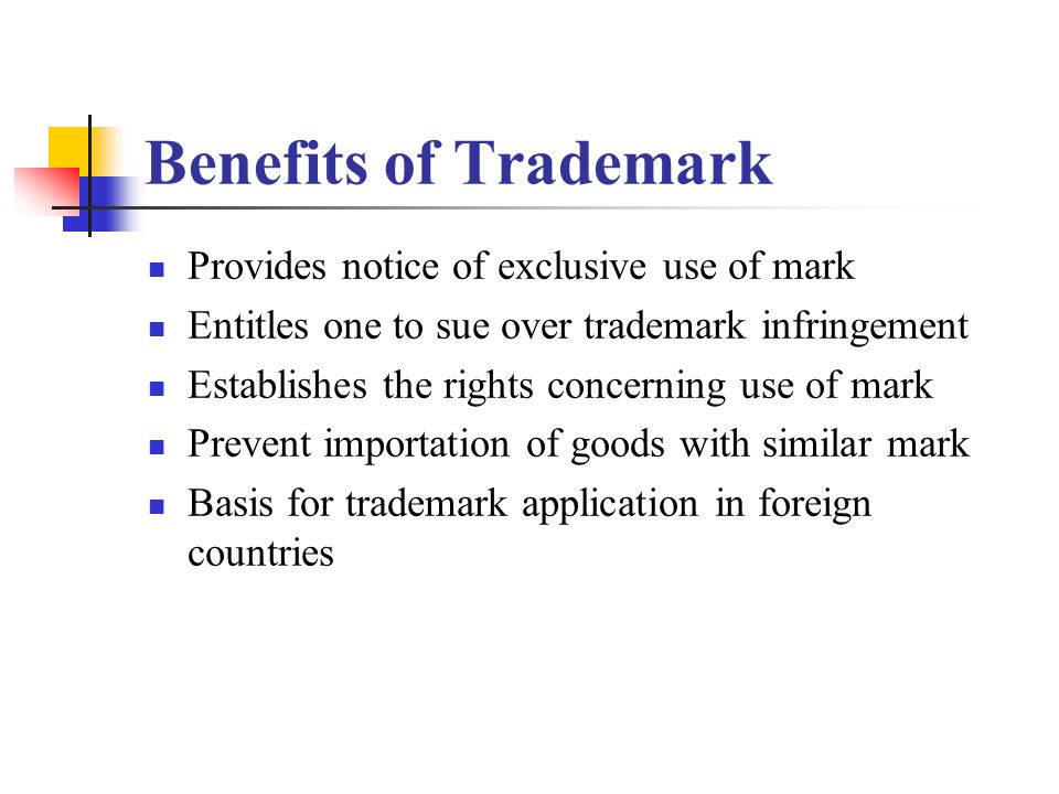 Benefits of Trademark Provides notice of exclusive use of mark Entitles one to sue over trademark infringement Establishes the rights concerning use of mark Prevent importation of goods with similar mark Basis for trademark application in foreign countries