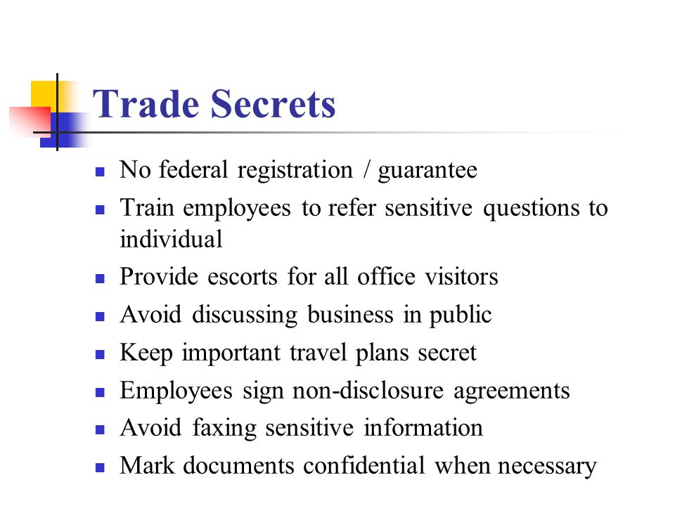 Trade Secrets No federal registration / guarantee Train employees to refer sensitive questions to individual Provide escorts for all office visitors Avoid discussing business in public Keep important travel plans secret Employees sign non-disclosure agreements Avoid faxing sensitive information Mark documents confidential when necessary