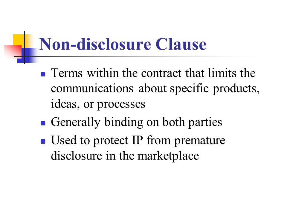 Non-disclosure Clause Terms within the contract that limits the communications about specific products, ideas, or processes Generally binding on both parties Used to protect IP from premature disclosure in the marketplace