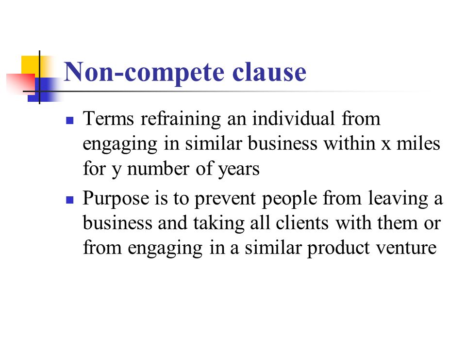 Non-compete clause Terms refraining an individual from engaging in similar business within x miles for y number of years Purpose is to prevent people from leaving a business and taking all clients with them or from engaging in a similar product venture