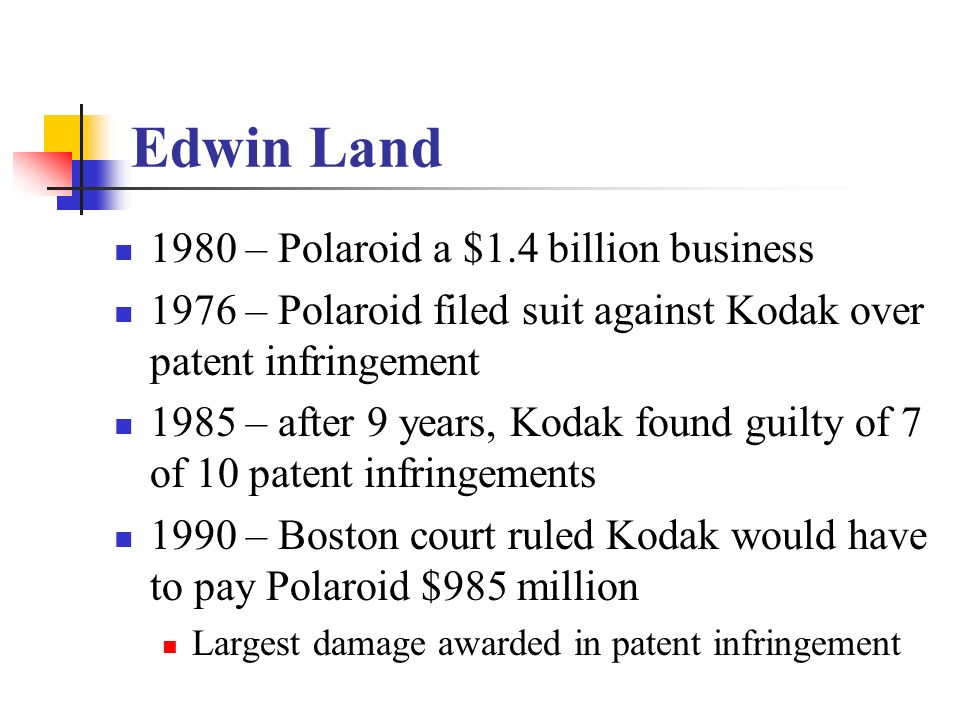 Edwin Land 1980 – Polaroid a $1.4 billion business 1976 – Polaroid filed suit against Kodak over patent infringement 1985 – after 9 years, Kodak found guilty of 7 of 10 patent infringements 1990 – Boston court ruled Kodak would have to pay Polaroid $985 million Largest damage awarded in patent infringement