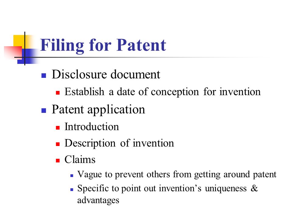 Filing for Patent Disclosure document Establish a date of conception for invention Patent application Introduction Description of invention Claims Vague to prevent others from getting around patent Specific to point out invention’s uniqueness & advantages