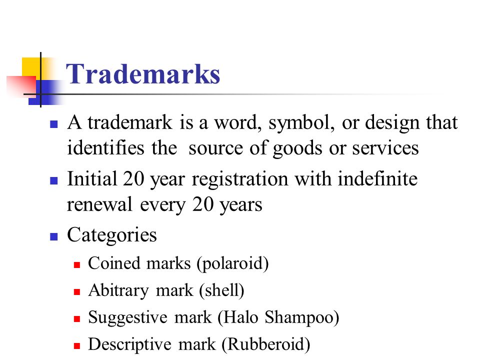 Trademarks A trademark is a word, symbol, or design that identifies the source of goods or services Initial 20 year registration with indefinite renewal every 20 years Categories Coined marks (polaroid) Abitrary mark (shell) Suggestive mark (Halo Shampoo) Descriptive mark (Rubberoid)