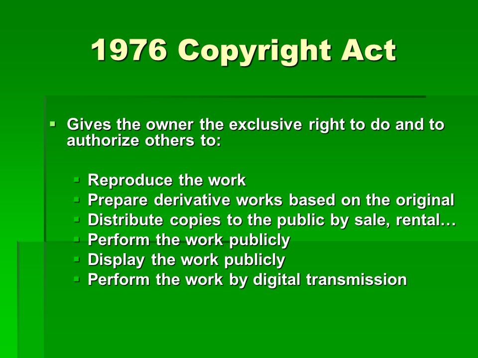 1976 Copyright Act  Gives the owner the exclusive right to do and to authorize others to:  Reproduce the work  Prepare derivative works based on the original  Distribute copies to the public by sale, rental…  Perform the work publicly  Display the work publicly  Perform the work by digital transmission