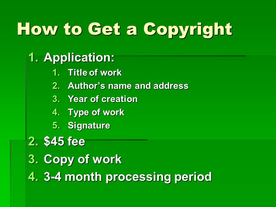 How to Get a Copyright 1.Application: 1.Title of work 2.Author’s name and address 3.Year of creation 4.Type of work 5.Signature 2.$45 fee 3.Copy of work month processing period