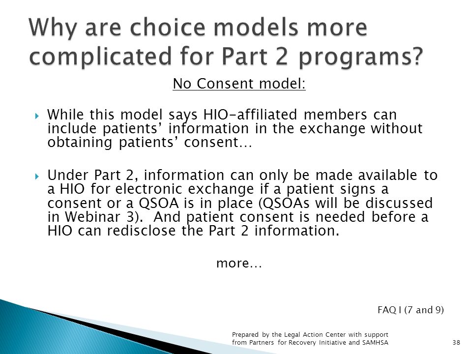 No Consent model:  While this model says HIO-affiliated members can include patients’ information in the exchange without obtaining patients’ consent…  Under Part 2, information can only be made available to a HIO for electronic exchange if a patient signs a consent or a QSOA is in place (QSOAs will be discussed in Webinar 3).