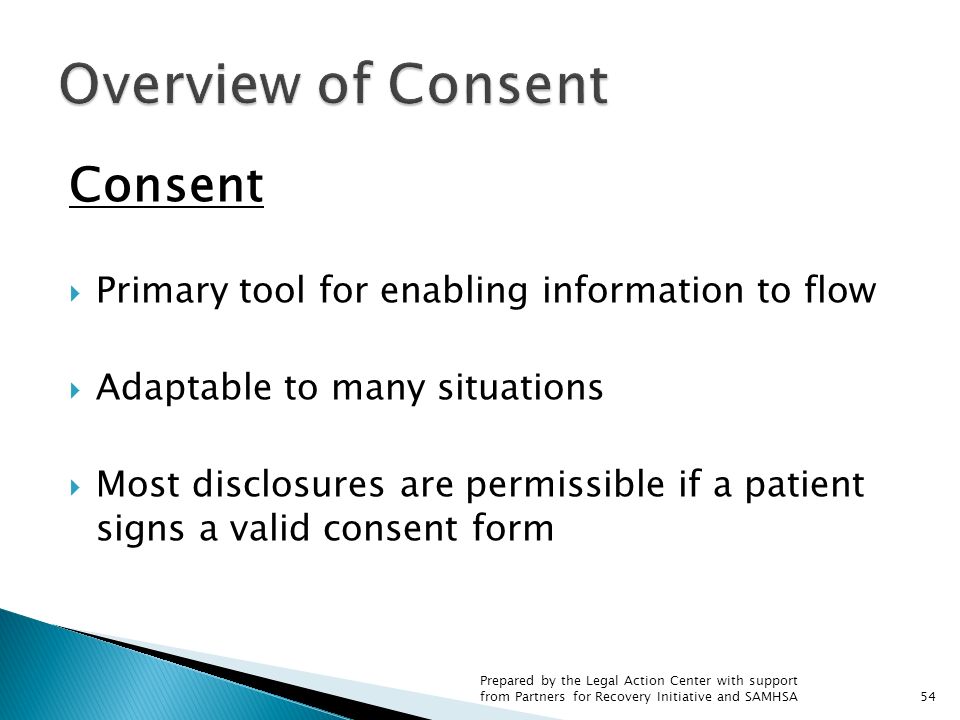 Consent  Primary tool for enabling information to flow  Adaptable to many situations  Most disclosures are permissible if a patient signs a valid consent form 54 Prepared by the Legal Action Center with support from Partners for Recovery Initiative and SAMHSA