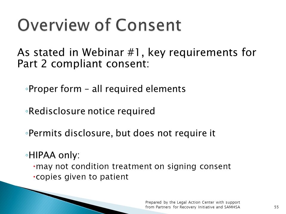 As stated in Webinar #1, key requirements for Part 2 compliant consent: ◦ Proper form – all required elements ◦ Redisclosure notice required ◦ Permits disclosure, but does not require it ◦ HIPAA only:  may not condition treatment on signing consent  copies given to patient Prepared by the Legal Action Center with support from Partners for Recovery Initiative and SAMHSA55