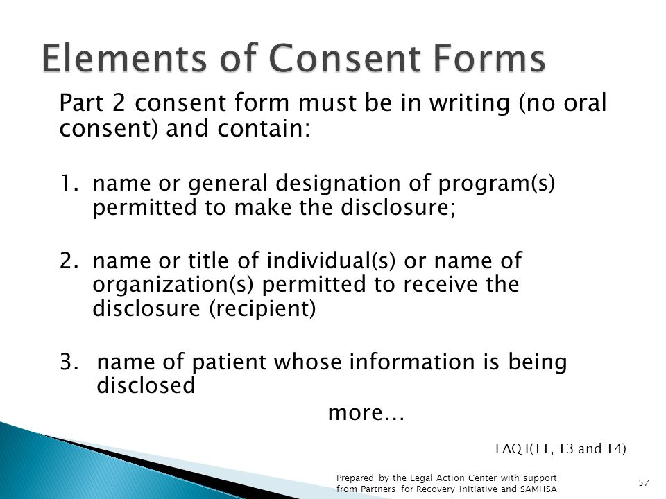 Part 2 consent form must be in writing (no oral consent) and contain: 1.name or general designation of program(s) permitted to make the disclosure; 2.name or title of individual(s) or name of organization(s) permitted to receive the disclosure (recipient) 3.name of patient whose information is being disclosed more… FAQ I(11, 13 and 14) 57 Prepared by the Legal Action Center with support from Partners for Recovery Initiative and SAMHSA