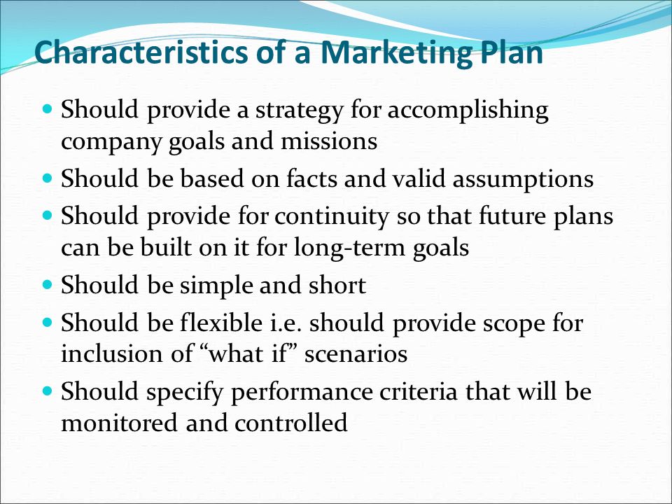 Characteristics of a Marketing Plan Should provide a strategy for accomplishing company goals and missions Should be based on facts and valid assumptions Should provide for continuity so that future plans can be built on it for long-term goals Should be simple and short Should be flexible i.e.
