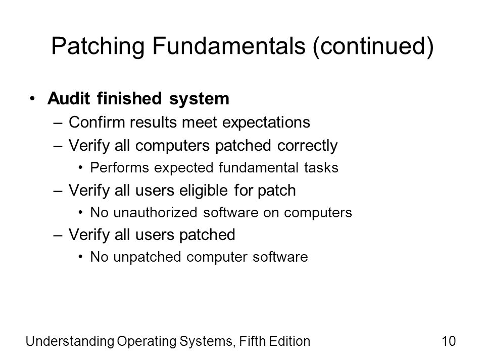 Patching Fundamentals (continued) Audit finished system –Confirm results meet expectations –Verify all computers patched correctly Performs expected fundamental tasks –Verify all users eligible for patch No unauthorized software on computers –Verify all users patched No unpatched computer software Understanding Operating Systems, Fifth Edition10