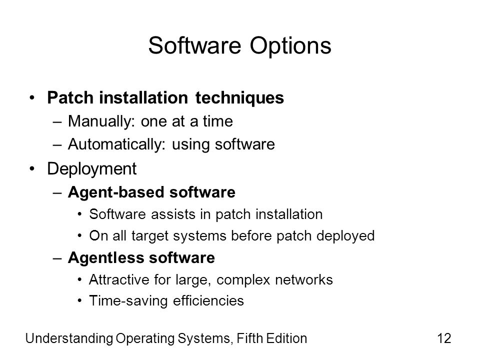 Software Options Patch installation techniques –Manually: one at a time –Automatically: using software Deployment –Agent-based software Software assists in patch installation On all target systems before patch deployed –Agentless software Attractive for large, complex networks Time-saving efficiencies Understanding Operating Systems, Fifth Edition12