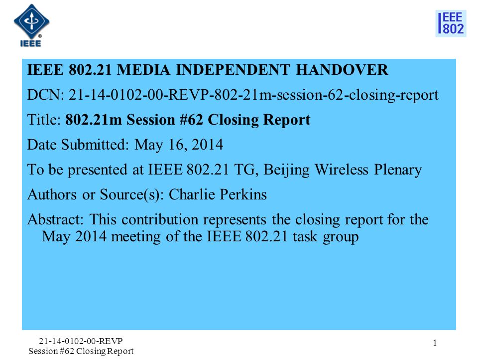 IEEE MEDIA INDEPENDENT HANDOVER DCN: REVP m-session-62-closing-report Title: m Session #62 Closing Report Date Submitted: May 16, 2014 To be presented at IEEE TG, Beijing Wireless Plenary Authors or Source(s): Charlie Perkins Abstract: This contribution represents the closing report for the May 2014 meeting of the IEEE task group REVP Session #62 Closing Report