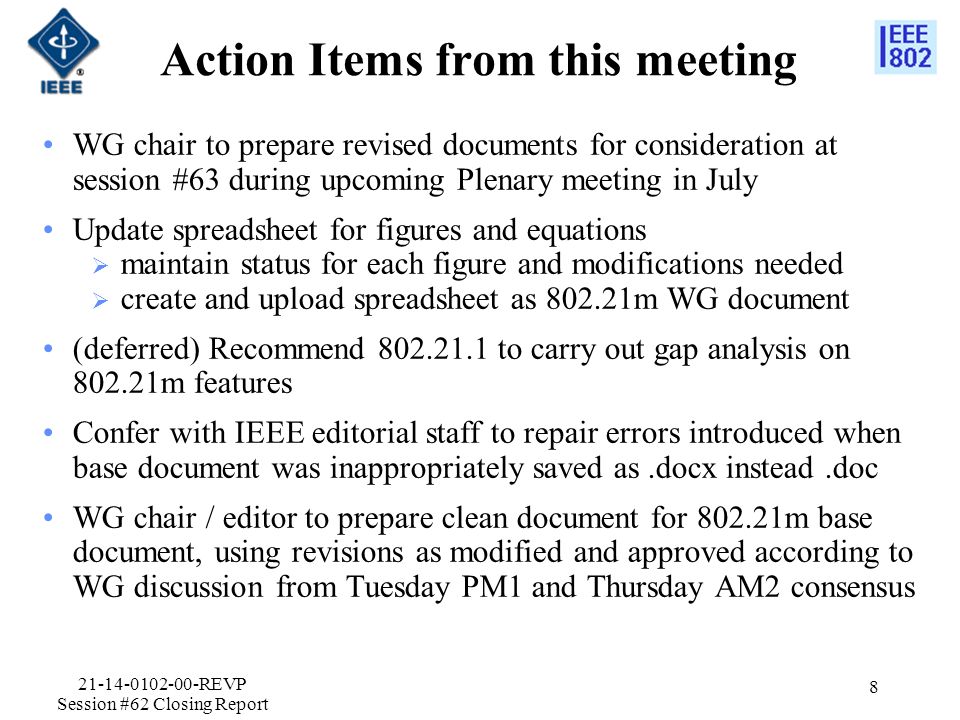 Action Items from this meeting WG chair to prepare revised documents for consideration at session #63 during upcoming Plenary meeting in July Update spreadsheet for figures and equations  maintain status for each figure and modifications needed  create and upload spreadsheet as m WG document (deferred) Recommend to carry out gap analysis on m features Confer with IEEE editorial staff to repair errors introduced when base document was inappropriately saved as.docx instead.doc WG chair / editor to prepare clean document for m base document, using revisions as modified and approved according to WG discussion from Tuesday PM1 and Thursday AM2 consensus REVP Session #62 Closing Report 8