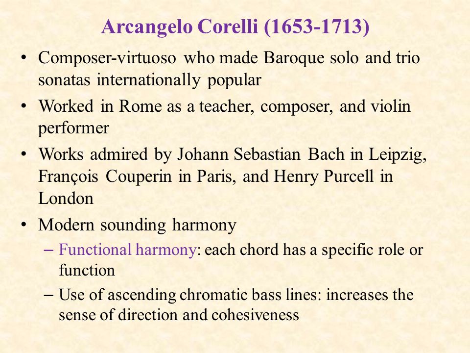 Arcangelo Corelli ( ) Composer-virtuoso who made Baroque solo and trio sonatas internationally popular Worked in Rome as a teacher, composer, and violin performer Works admired by Johann Sebastian Bach in Leipzig, François Couperin in Paris, and Henry Purcell in London Modern sounding harmony – Functional harmony: each chord has a specific role or function – Use of ascending chromatic bass lines: increases the sense of direction and cohesiveness