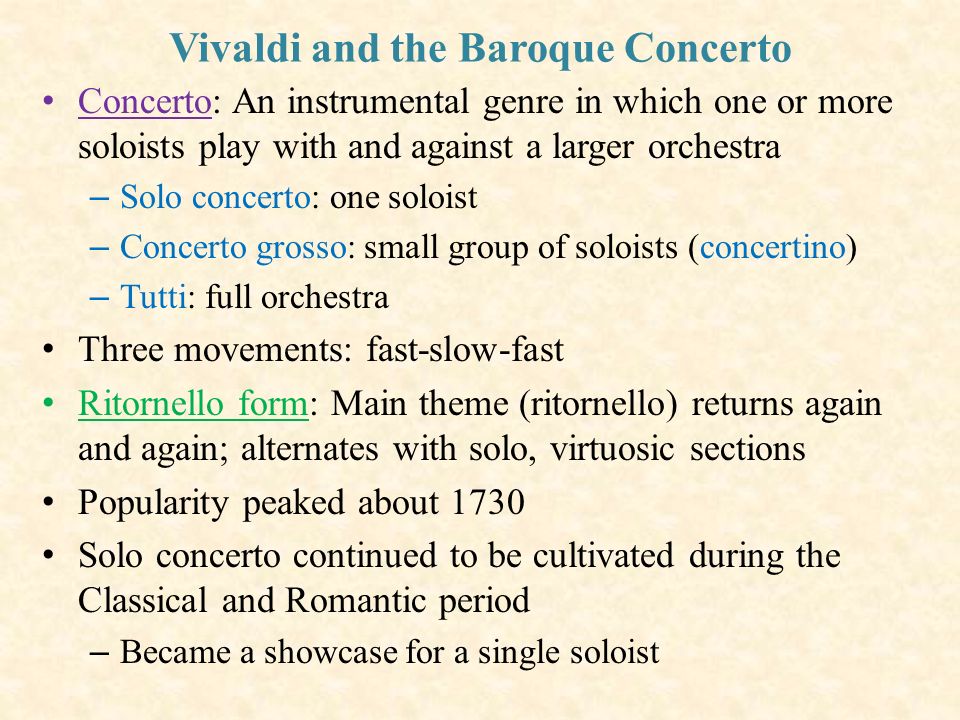 Vivaldi and the Baroque Concerto Concerto: An instrumental genre in which one or more soloists play with and against a larger orchestra – Solo concerto: one soloist – Concerto grosso: small group of soloists (concertino) – Tutti: full orchestra Three movements: fast-slow-fast Ritornello form: Main theme (ritornello) returns again and again; alternates with solo, virtuosic sections Popularity peaked about 1730 Solo concerto continued to be cultivated during the Classical and Romantic period – Became a showcase for a single soloist